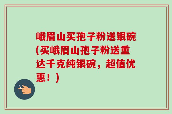 峨眉山买孢子粉送银碗(买峨眉山孢子粉送重达千克纯银碗,超值优惠!)-第1张图片-卓越灵芝孢子粉 峨眉山买孢子粉送银碗(买峨眉山孢子粉送重达千克纯银碗,超值优惠!)-第1张图片-卓越灵芝孢子粉