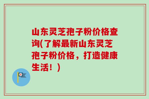山东灵芝孢子粉价格查询(了解最新山东灵芝孢子粉价格,打造健康生活!)-第1张图片-卓越灵芝孢子粉 山东灵芝孢子粉价格查询(了解最新山东灵芝孢子粉价格,打造健康生活!)-第1张图片-卓越灵芝孢子粉