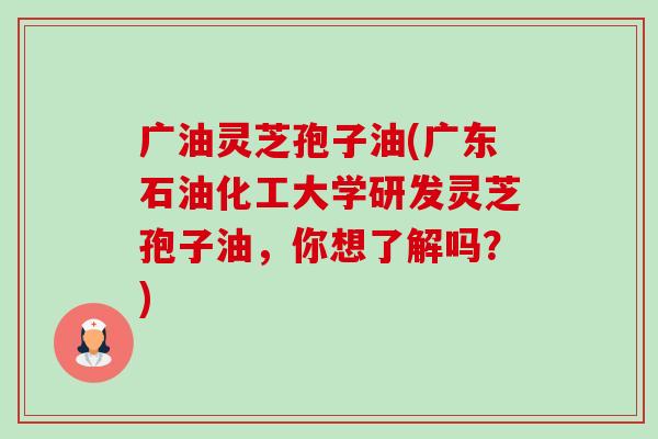 广油灵芝孢子油(广东石油化工大学研发灵芝孢子油,你想了解吗?)-第1张图片-卓越灵芝孢子粉 广油灵芝孢子油(广东石油化工大学研发灵芝孢子油,你想了解吗?)-第1张图片-卓越灵芝孢子粉