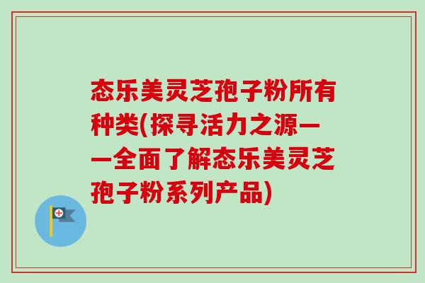 态乐美灵芝孢子粉所有种类(探寻活力之源——全面了解态乐美灵芝孢子粉系列产品)-第1张图片-卓越灵芝孢子粉