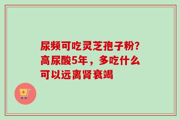 尿频可吃灵芝孢子粉?高尿酸5年,多吃什么可以远离肾衰竭-第1张图片-卓越灵芝孢子粉 尿频可吃灵芝孢子粉?高尿酸5年,多吃什么可以远离肾衰竭-第1张图片-卓越灵芝孢子粉
