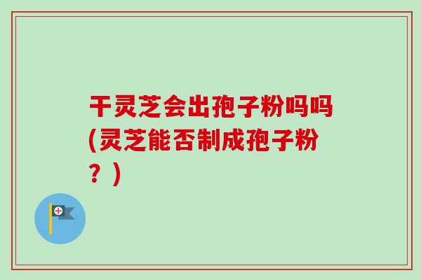 干灵芝会出孢子粉吗吗(灵芝能否制成孢子粉?)-第1张图片-卓越灵芝孢子粉 干灵芝会出孢子粉吗吗(灵芝能否制成孢子粉?)-第1张图片-卓越灵芝孢子粉