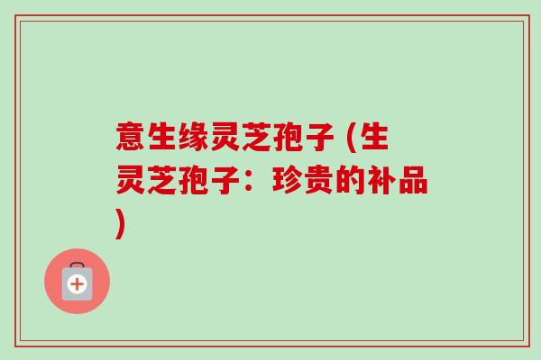 意生缘灵芝孢子 (生灵芝孢子:珍贵的补品)-第1张图片-卓越灵芝孢子粉 意生缘灵芝孢子 (生灵芝孢子:珍贵的补品)-第1张图片-卓越灵芝孢子粉