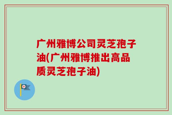 广州雅博公司灵芝孢子油(广州雅博推出高品质灵芝孢子油)-第1张图片-卓越灵芝孢子粉 广州雅博公司灵芝孢子油(广州雅博推出高品质灵芝孢子油)-第1张图片-卓越灵芝孢子粉