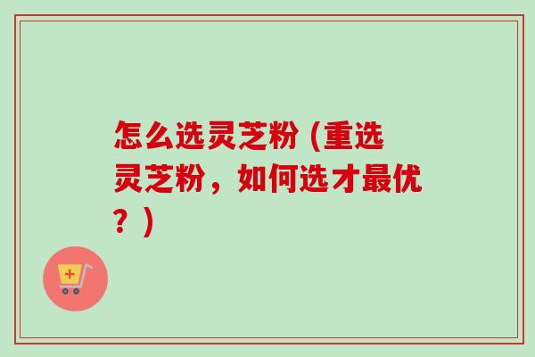 怎么选灵芝粉 (重选灵芝粉,如何选才最优?)-第1张图片-卓越灵芝孢子粉 怎么选灵芝粉 (重选灵芝粉,如何选才最优?)-第1张图片-卓越灵芝孢子粉