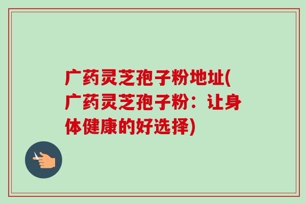 广药灵芝孢子粉地址(广药灵芝孢子粉:让身体健康的好选择)-第1张图片-卓越灵芝孢子粉 广药灵芝孢子粉地址(广药灵芝孢子粉:让身体健康的好选择)-第1张图片-卓越灵芝孢子粉