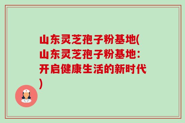 山东灵芝孢子粉基地(山东灵芝孢子粉基地：开启健康生活的新时代)-第1张图片-卓越灵芝孢子粉