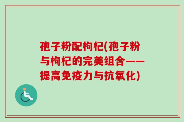孢子粉配枸杞(孢子粉与枸杞的完美组合——提高免疫力与抗氧化)-第1张图片-卓越灵芝孢子粉
