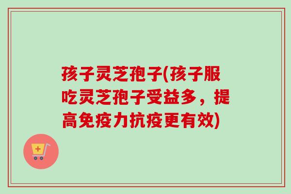 孩子灵芝孢子(孩子服吃灵芝孢子受益多,提高免疫力抗疫更有效)-第1张图片-卓越灵芝孢子粉 孩子灵芝孢子(孩子服吃灵芝孢子受益多,提高免疫力抗疫更有效)-第1张图片-卓越灵芝孢子粉