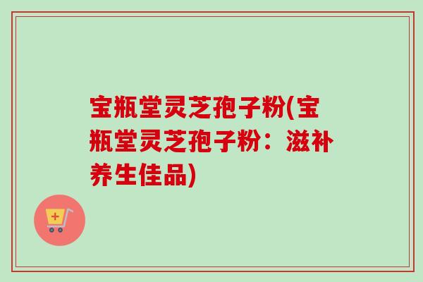 宝瓶堂灵芝孢子粉(宝瓶堂灵芝孢子粉：滋补养生佳品)-第1张图片-卓越灵芝孢子粉