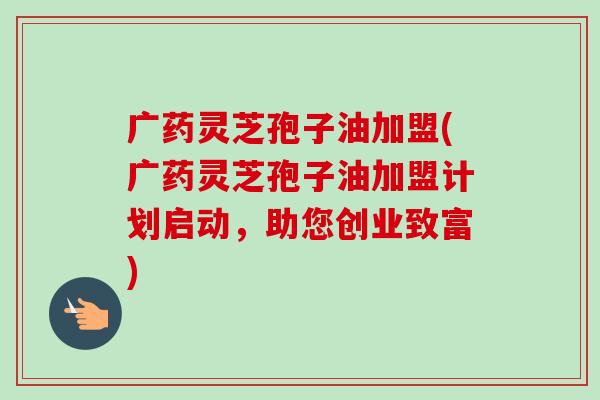 广药灵芝孢子油加盟(广药灵芝孢子油加盟计划启动，助您创业致富)-第1张图片-卓越灵芝孢子粉