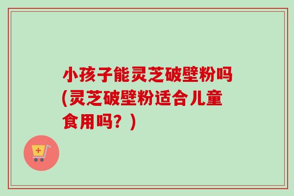 小孩子能灵芝破壁粉吗(灵芝破壁粉适合儿童食用吗？)-第1张图片-卓越灵芝孢子粉