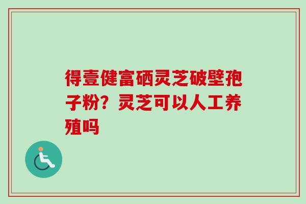 得壹健富硒灵芝破壁孢子粉？灵芝可以人工养殖吗-第1张图片-卓越灵芝孢子粉