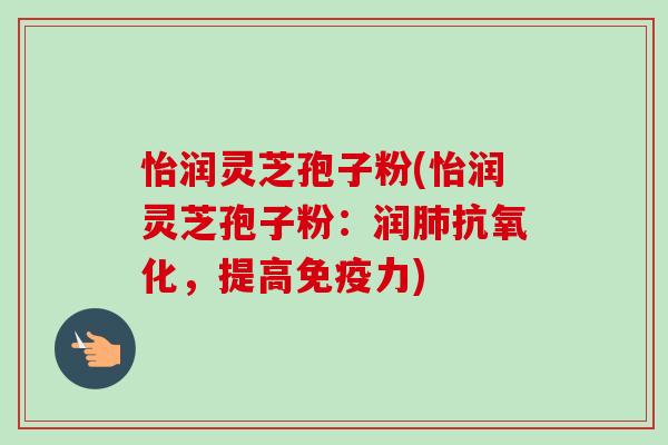 怡润灵芝孢子粉(怡润灵芝孢子粉:润肺抗氧化,提高免疫力)-第1张图片-卓越灵芝孢子粉 怡润灵芝孢子粉(怡润灵芝孢子粉:润肺抗氧化,提高免疫力)-第1张图片-卓越灵芝孢子粉