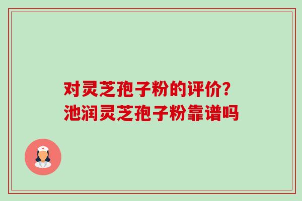 对灵芝孢子粉的评价？池润灵芝孢子粉靠谱吗-第1张图片-卓越灵芝孢子粉