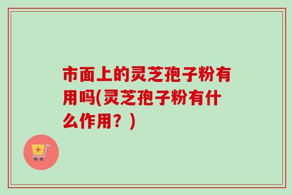 市面上的灵芝孢子粉有用吗(灵芝孢子粉有什么作用?)-第1张图片-卓越灵芝孢子粉 市面上的灵芝孢子粉有用吗(灵芝孢子粉有什么作用?)-第1张图片-卓越灵芝孢子粉