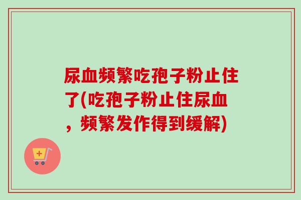 尿血频繁吃孢子粉止住了(吃孢子粉止住尿血,频繁发作得到缓解)-第1张图片-卓越灵芝孢子粉 尿血频繁吃孢子粉止住了(吃孢子粉止住尿血,频繁发作得到缓解)-第1张图片-卓越灵芝孢子粉