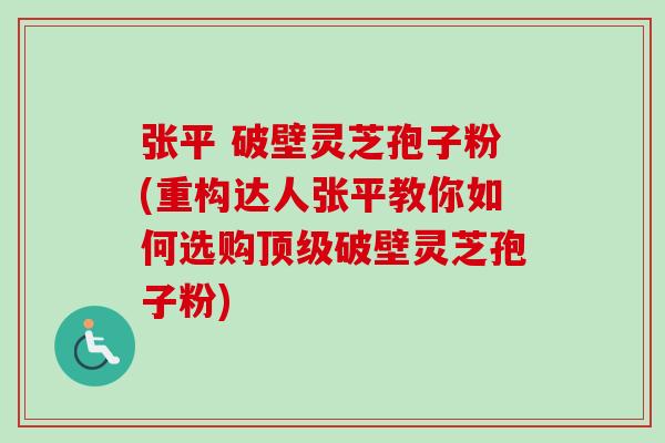 张平 破壁灵芝孢子粉(重构达人张平教你如何选购顶级破壁灵芝孢子粉)-第1张图片-卓越灵芝孢子粉