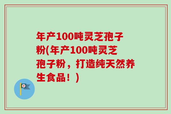 年产100吨灵芝孢子粉(年产100吨灵芝孢子粉，打造纯天然养生食品！)-第1张图片-卓越灵芝孢子粉