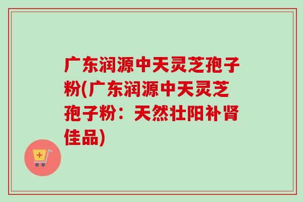 广东润源中天灵芝孢子粉(广东润源中天灵芝孢子粉:天然壮阳补肾佳品)-第1张图片-卓越灵芝孢子粉 广东润源中天灵芝孢子粉(广东润源中天灵芝孢子粉:天然壮阳补肾佳品)-第1张图片-卓越灵芝孢子粉