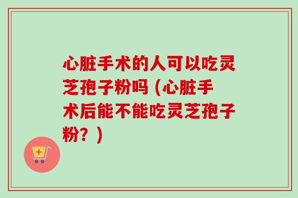 心脏手术的人可以吃灵芝孢子粉吗 (心脏手术后能不能吃灵芝孢子粉？)-第1张图片-卓越灵芝孢子粉