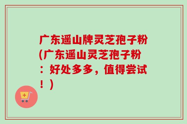 广东遥山牌灵芝孢子粉(广东遥山灵芝孢子粉:好处多多,值得尝试!)-第1张图片-卓越灵芝孢子粉 广东遥山牌灵芝孢子粉(广东遥山灵芝孢子粉:好处多多,值得尝试!)-第1张图片-卓越灵芝孢子粉