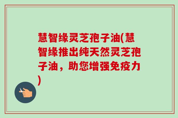 慧智缘灵芝孢子油(慧智缘推出纯天然灵芝孢子油,助您增强免疫力)-第1张图片-卓越灵芝孢子粉 慧智缘灵芝孢子油(慧智缘推出纯天然灵芝孢子油,助您增强免疫力)-第1张图片-卓越灵芝孢子粉