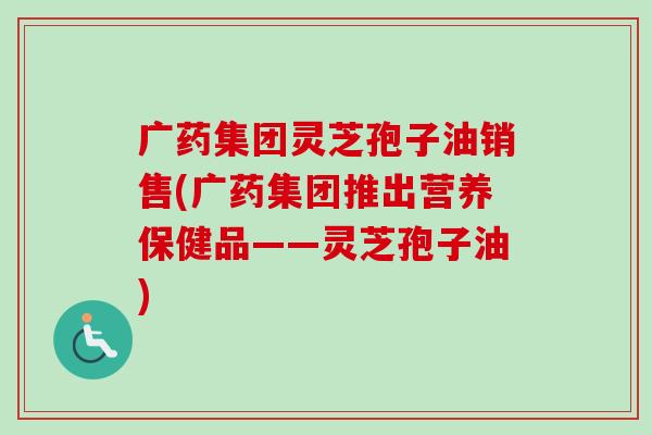 广药集团灵芝孢子油销售(广药集团推出营养保健品——灵芝孢子油)-第1张图片-卓越灵芝孢子粉 广药集团灵芝孢子油销售(广药集团推出营养保健品——灵芝孢子油)-第1张图片-卓越灵芝孢子粉