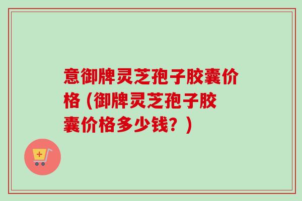 意御牌灵芝孢子胶囊价格 (御牌灵芝孢子胶囊价格多少钱?)-第1张图片-卓越灵芝孢子粉 意御牌灵芝孢子胶囊价格 (御牌灵芝孢子胶囊价格多少钱?)-第1张图片-卓越灵芝孢子粉