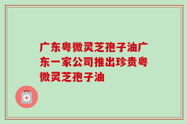 广东粤微灵芝孢子油广东一家公司推出珍贵粤微灵芝孢子油-第1张图片-卓越灵芝孢子粉 广东粤微灵芝孢子油广东一家公司推出珍贵粤微灵芝孢子油-第1张图片-卓越灵芝孢子粉