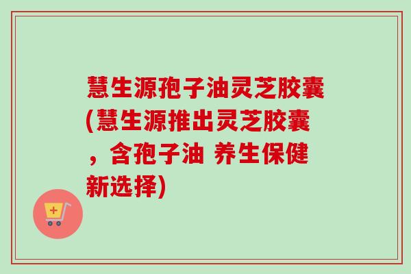 慧生源孢子油灵芝胶囊(慧生源推出灵芝胶囊，含孢子油 养生保健新选择)-第1张图片-卓越灵芝孢子粉
