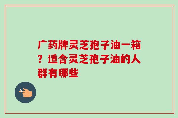 广药牌灵芝孢子油一箱?适合灵芝孢子油的人群有哪些-第1张图片-卓越灵芝孢子粉 广药牌灵芝孢子油一箱?适合灵芝孢子油的人群有哪些-第1张图片-卓越灵芝孢子粉