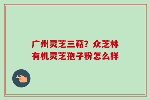 广州灵芝三萜？众芝林有机灵芝孢子粉怎么样-第1张图片-卓越灵芝孢子粉