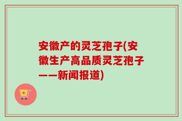 安徽产的灵芝孢子(安徽生产高品质灵芝孢子——新闻报道)-第1张图片-卓越灵芝孢子粉