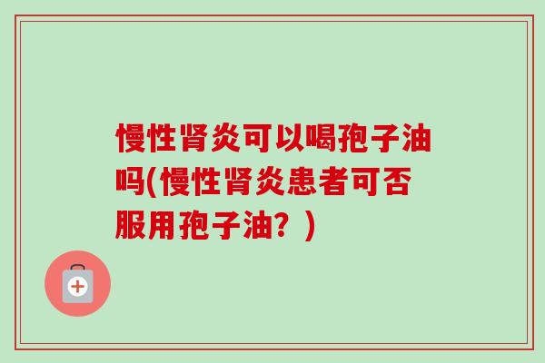 慢性肾炎可以喝孢子油吗(慢性肾炎患者可否服用孢子油?)-第1张图片-卓越灵芝孢子粉 慢性肾炎可以喝孢子油吗(慢性肾炎患者可否服用孢子油?)-第1张图片-卓越灵芝孢子粉