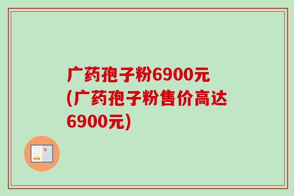 广药孢子粉6900元(广药孢子粉售价高达6900元)-第1张图片-卓越灵芝孢子粉
