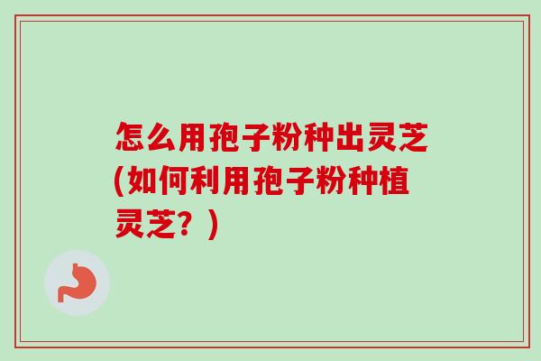 怎么用孢子粉种出灵芝(如何利用孢子粉种植灵芝？)-第1张图片-卓越灵芝孢子粉