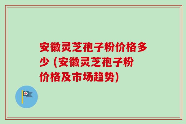 安徽灵芝孢子粉价格多少 (安徽灵芝孢子粉价格及市场趋势)-第1张图片-卓越灵芝孢子粉 安徽灵芝孢子粉价格多少 (安徽灵芝孢子粉价格及市场趋势)-第1张图片-卓越灵芝孢子粉