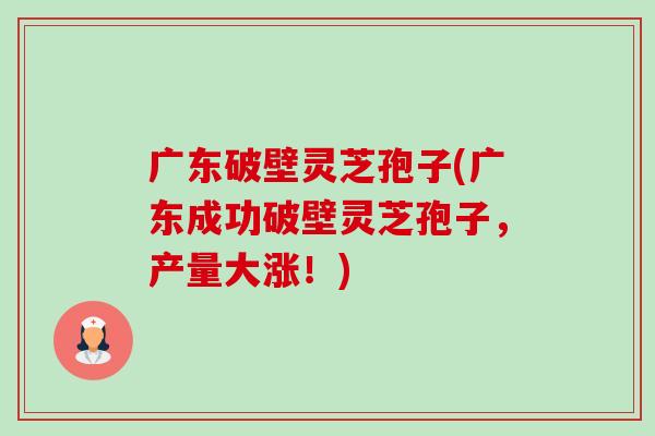 广东破壁灵芝孢子(广东成功破壁灵芝孢子，产量大涨！)-第1张图片-卓越灵芝孢子粉