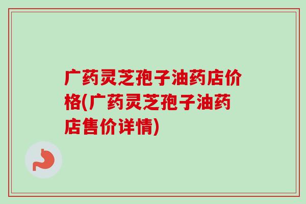 广药灵芝孢子油药店价格(广药灵芝孢子油药店售价详情)-第1张图片-卓越灵芝孢子粉