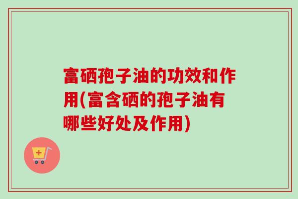 富硒孢子油的功效和作用(富含硒的孢子油有哪些好处及作用)-第1张图片-卓越灵芝孢子粉 富硒孢子油的功效和作用(富含硒的孢子油有哪些好处及作用)-第1张图片-卓越灵芝孢子粉