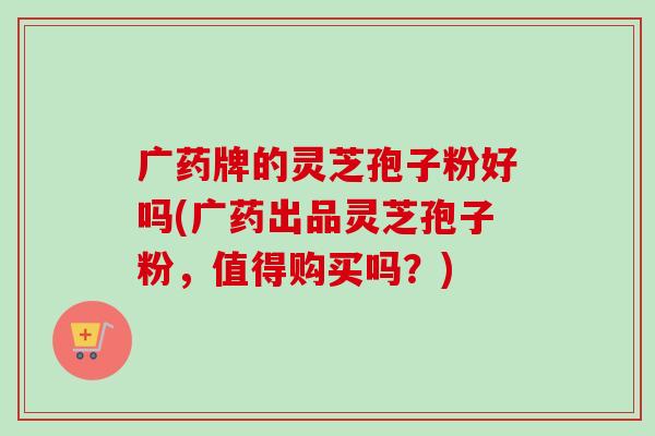 广药牌的灵芝孢子粉好吗(广药出品灵芝孢子粉,值得购买吗?)-第1张图片-卓越灵芝孢子粉 广药牌的灵芝孢子粉好吗(广药出品灵芝孢子粉,值得购买吗?)-第1张图片-卓越灵芝孢子粉
