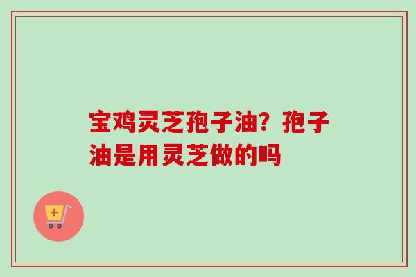 宝鸡灵芝孢子油?孢子油是用灵芝做的吗-第1张图片-卓越灵芝孢子粉 宝鸡灵芝孢子油?孢子油是用灵芝做的吗-第1张图片-卓越灵芝孢子粉