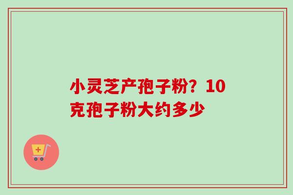小灵芝产孢子粉？10克孢子粉大约多少-第1张图片-卓越灵芝孢子粉
