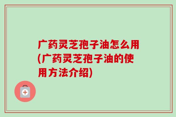 广药灵芝孢子油怎么用(广药灵芝孢子油的使用方法介绍)-第1张图片-卓越灵芝孢子粉 广药灵芝孢子油怎么用(广药灵芝孢子油的使用方法介绍)-第1张图片-卓越灵芝孢子粉