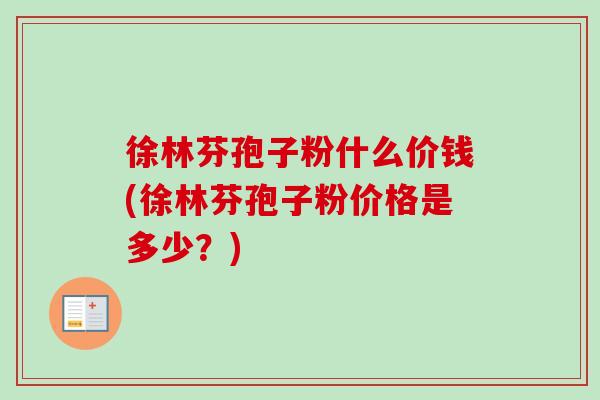 徐林芬孢子粉什么价钱(徐林芬孢子粉价格是多少？)-第1张图片-卓越灵芝孢子粉