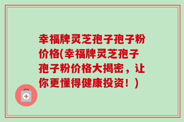 幸福牌灵芝孢子孢子粉价格(幸福牌灵芝孢子孢子粉价格大揭密，让你更懂得健康投资！)-第1张图片-卓越灵芝孢子粉