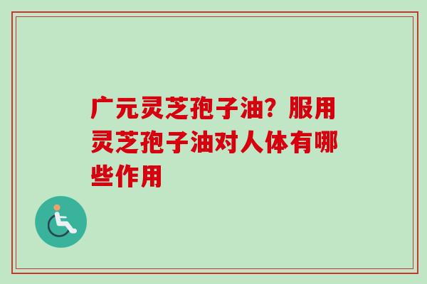 广元灵芝孢子油？服用灵芝孢子油对人体有哪些作用-第1张图片-卓越灵芝孢子粉