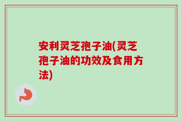 安利灵芝孢子油(灵芝孢子油的功效及食用方法)-第1张图片-卓越灵芝孢子粉 安利灵芝孢子油(灵芝孢子油的功效及食用方法)-第1张图片-卓越灵芝孢子粉