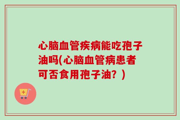 心脑血管疾病能吃孢子油吗(心脑血管病患者可否食用孢子油？)-第1张图片-卓越灵芝孢子粉